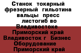 Станок, токарный, фрезерный, гильотина, вальцы, пресс, листогиб во Владивостоке - Приморский край, Владивосток г. Бизнес » Оборудование   . Приморский край